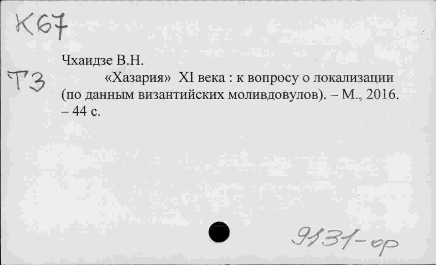 ﻿Чхаидзе В.H.
«Хазария» XI века : к вопросу о локализации (по данным византийских моливдовулов). - М., 2016. -44 с.